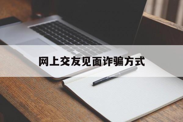 网上交友见面诈骗方式(网上交友见面诈骗方式有几种)